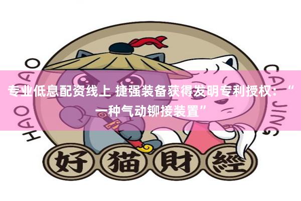 专业低息配资线上 捷强装备获得发明专利授权：“一种气动铆接装置”