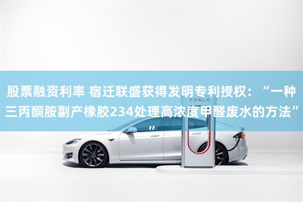 股票融资利率 宿迁联盛获得发明专利授权：“一种三丙酮胺副产橡胶234处理高浓度甲醛废水的方法”