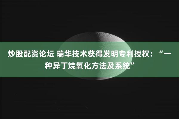 炒股配资论坛 瑞华技术获得发明专利授权：“一种异丁烷氧化方法及系统”