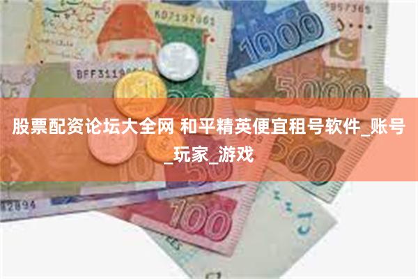 股票配资论坛大全网 和平精英便宜租号软件_账号_玩家_游戏