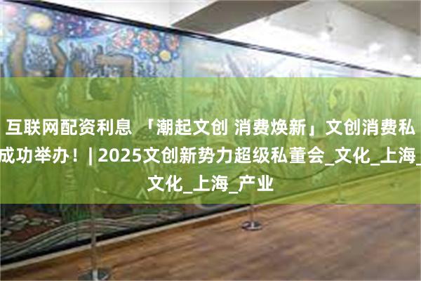 互联网配资利息 「潮起文创 消费焕新」文创消费私董会成功举办！| 2025文创新势力超级私董会_文化_上海_产业