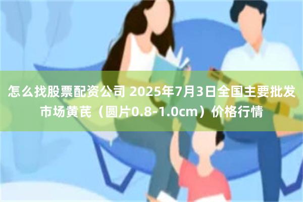 怎么找股票配资公司 2025年7月3日全国主要批发市场黄芪（圆片0.8-1.0cm）价格行情