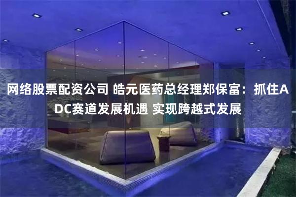 网络股票配资公司 皓元医药总经理郑保富：抓住ADC赛道发展机遇 实现跨越式发展