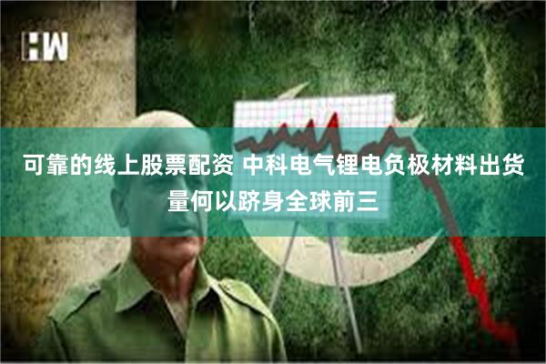 可靠的线上股票配资 中科电气锂电负极材料出货量何以跻身全球前三